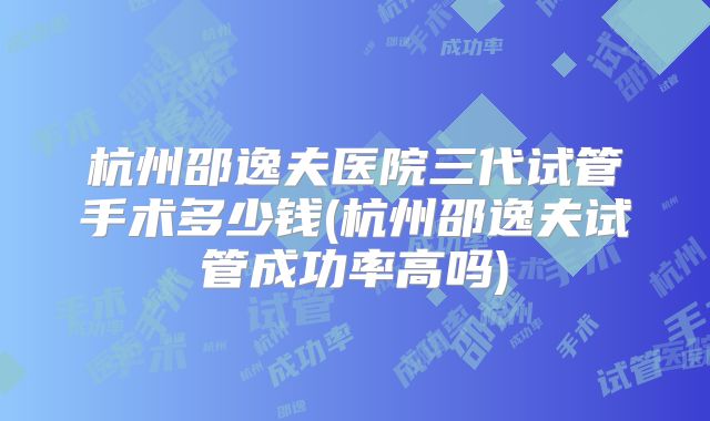杭州邵逸夫医院三代试管手术多少钱(杭州邵逸夫试管成功率高吗)