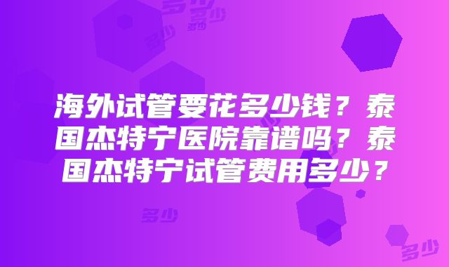 海外试管要花多少钱？泰国杰特宁医院靠谱吗？泰国杰特宁试管费用多少？