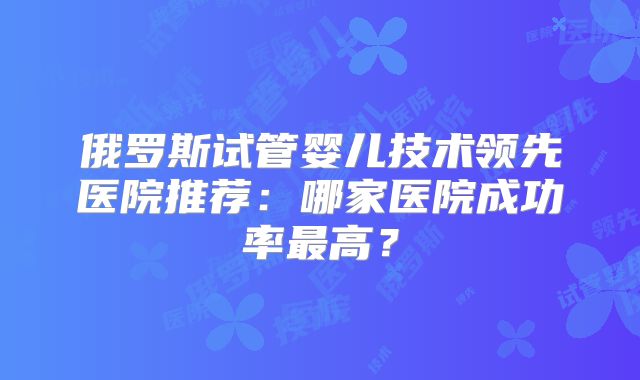 俄罗斯试管婴儿技术领先医院推荐：哪家医院成功率最高？
