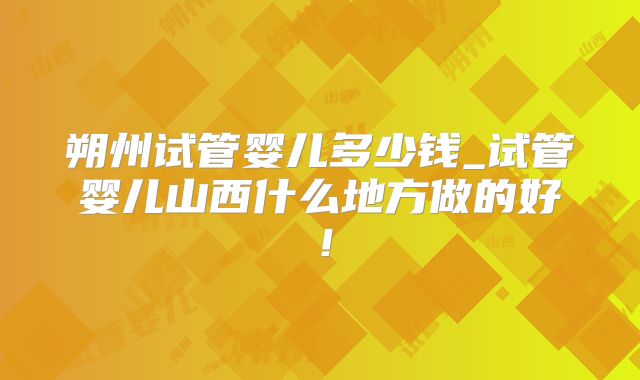 朔州试管婴儿多少钱_试管婴儿山西什么地方做的好！