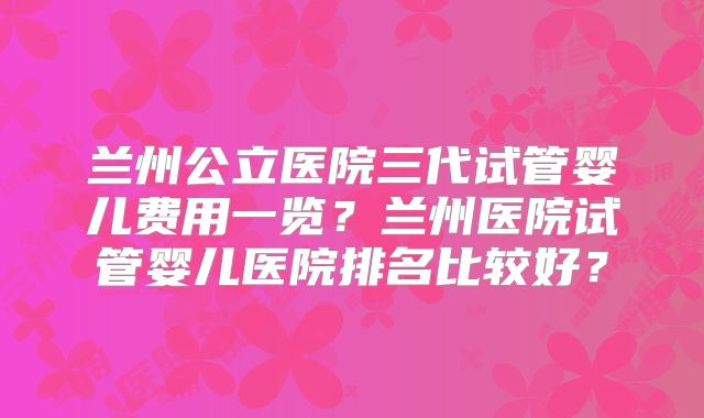 兰州公立医院三代试管婴儿费用一览？兰州医院试管婴儿医院排名比较好？