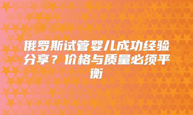 俄罗斯试管婴儿成功经验分享?价格与质量必须平衡