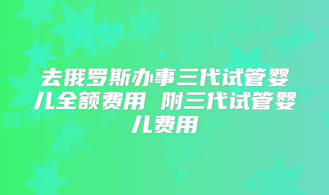 去俄罗斯办事三代试管婴儿全额费用 附三代试管婴儿费用