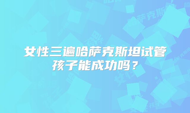 女性三遍哈萨克斯坦试管孩子能成功吗？