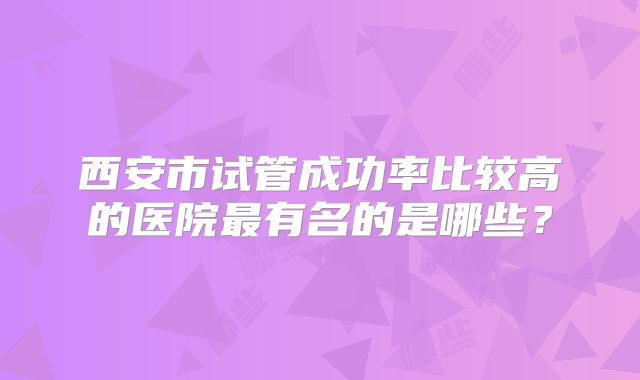 西安市试管成功率比较高的医院最有名的是哪些？
