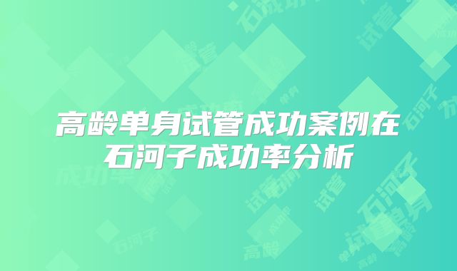 高龄单身试管成功案例在石河子成功率分析