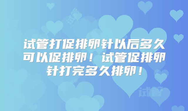 试管打促排卵针以后多久可以促排卵！试管促排卵针打完多久排卵！