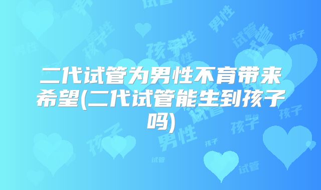 二代试管为男性不育带来希望(二代试管能生到孩子吗)