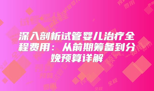 深入剖析试管婴儿治疗全程费用：从前期筹备到分娩预算详解