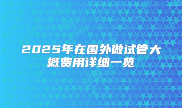 2025年在国外做试管大概费用详细一览