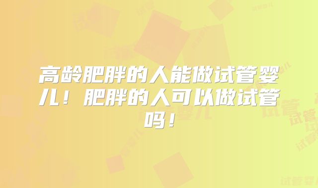 高龄肥胖的人能做试管婴儿！肥胖的人可以做试管吗！