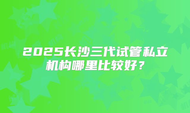 2025长沙三代试管私立机构哪里比较好？