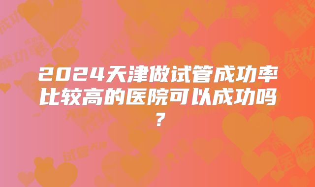 2024天津做试管成功率比较高的医院可以成功吗?
