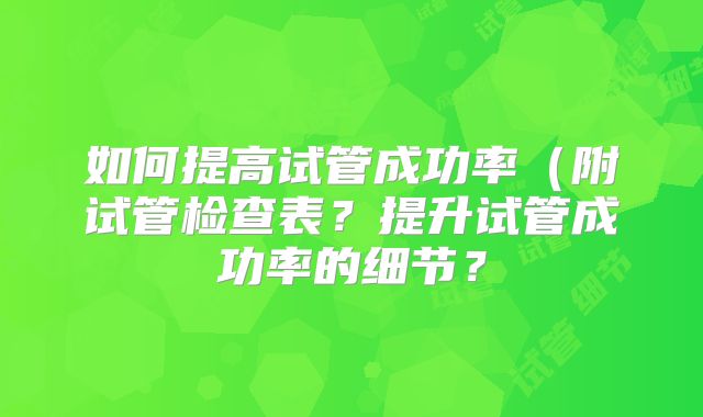 如何提高试管成功率(附试管检查表?提升试管成功率的细节?