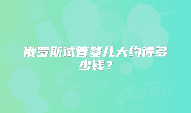 俄罗斯试管婴儿大约得多少钱？
