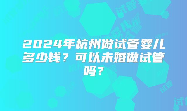 2024年杭州做试管婴儿多少钱?可以未婚做试管吗?