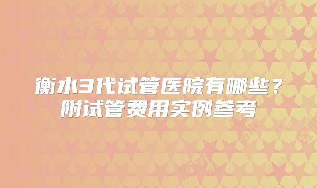 衡水3代试管医院有哪些？附试管费用实例参考