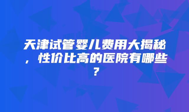 天津试管婴儿费用大揭秘，性价比高的医院有哪些？