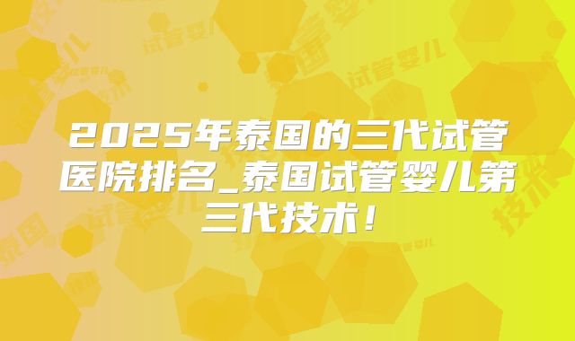 2025年泰国的三代试管医院排名_泰国试管婴儿第三代技术!