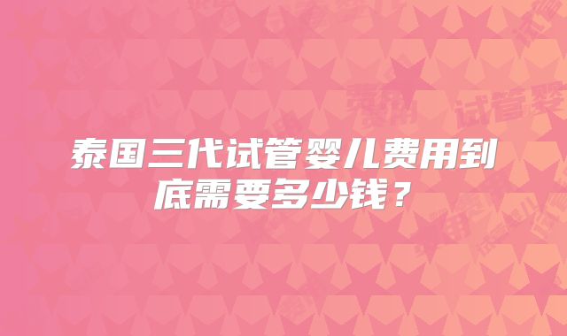 泰国三代试管婴儿费用到底需要多少钱？