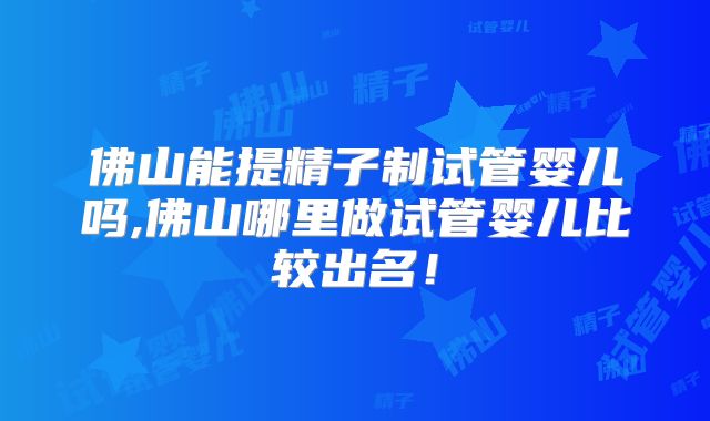 佛山能提精子制试管婴儿吗,佛山哪里做试管婴儿比较出名!