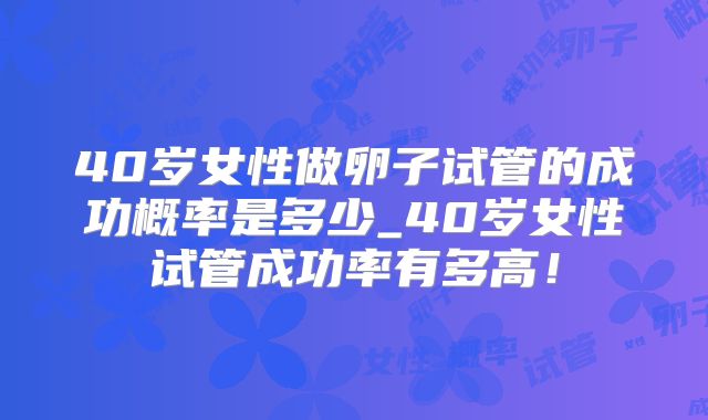 40岁女性做卵子试管的成功概率是多少_40岁女性试管成功率有多高！