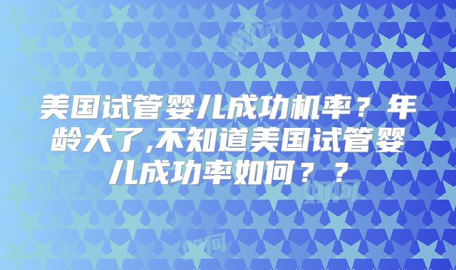 美国试管婴儿成功机率？年龄大了,不知道美国试管婴儿成功率如何？？