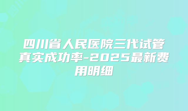 四川省人民医院三代试管真实成功率-2025最新费用明细