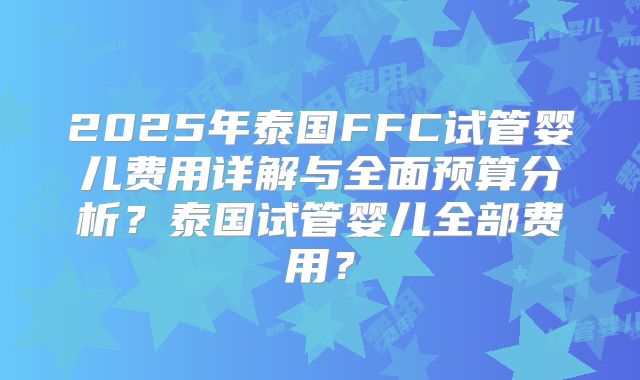 2025年泰国FFC试管婴儿费用详解与全面预算分析？泰国试管婴儿全部费用？