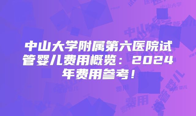 中山大学附属第六医院试管婴儿费用概览：2024年费用参考！