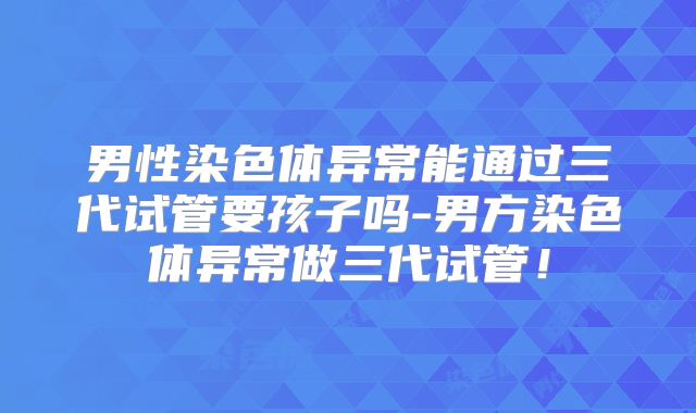 男性染色体异常能通过三代试管要孩子吗-男方染色体异常做三代试管！