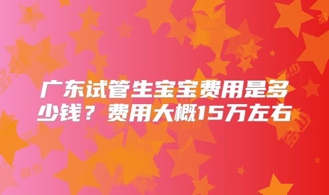广东试管生宝宝费用是多少钱？费用大概15万左右