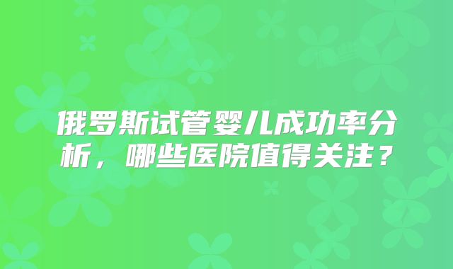 俄罗斯试管婴儿成功率分析,哪些医院值得关注?