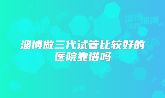 淄博做三代试管比较好的医院靠谱吗