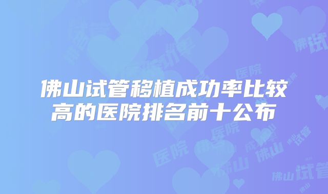 佛山试管移植成功率比较高的医院排名前十公布