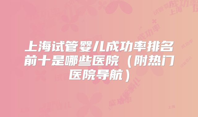 上海试管婴儿成功率排名前十是哪些医院(附热门医院导航)