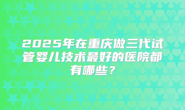 2025年在重庆做三代试管婴儿技术最好的医院都有哪些？