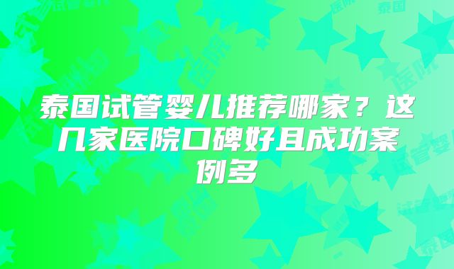 泰国试管婴儿推荐哪家？这几家医院口碑好且成功案例多