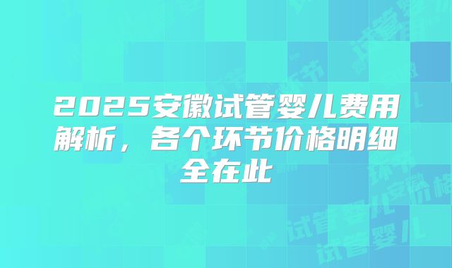2025安徽试管婴儿费用解析，各个环节价格明细全在此
