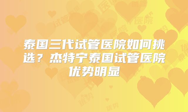 泰国三代试管医院如何挑选？杰特宁泰国试管医院优势明显