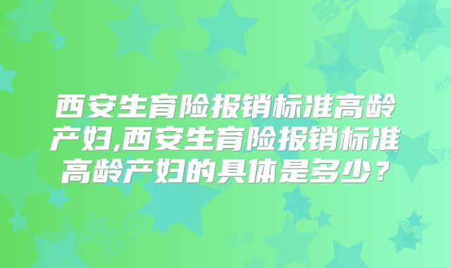 西安生育险报销标准高龄产妇,西安生育险报销标准高龄产妇的具体是多少？