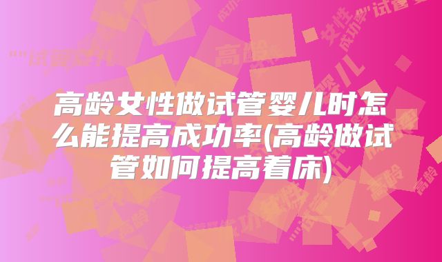 高龄女性做试管婴儿时怎么能提高成功率(高龄做试管如何提高着床)