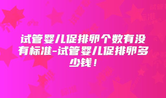 试管婴儿促排卵个数有没有标准-试管婴儿促排卵多少钱！