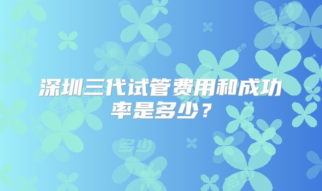 深圳三代试管费用和成功率是多少？