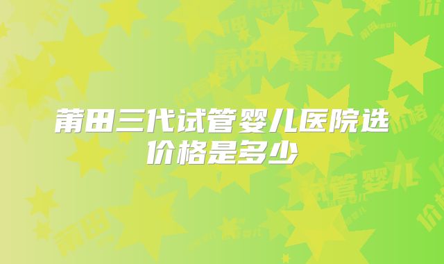 莆田三代试管婴儿医院选价格是多少