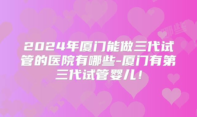 2024年厦门能做三代试管的医院有哪些-厦门有第三代试管婴儿！