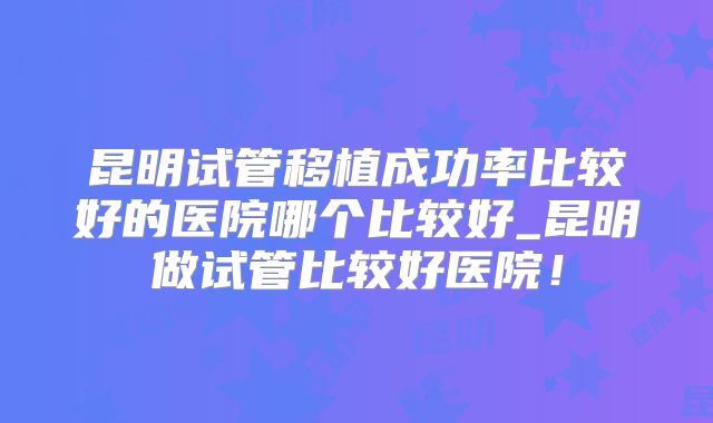 昆明试管移植成功率比较好的医院哪个比较好_昆明做试管比较好医院!