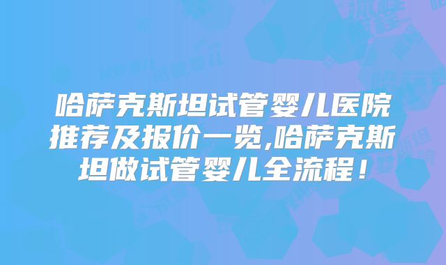 哈萨克斯坦试管婴儿医院推荐及报价一览,哈萨克斯坦做试管婴儿全流程！