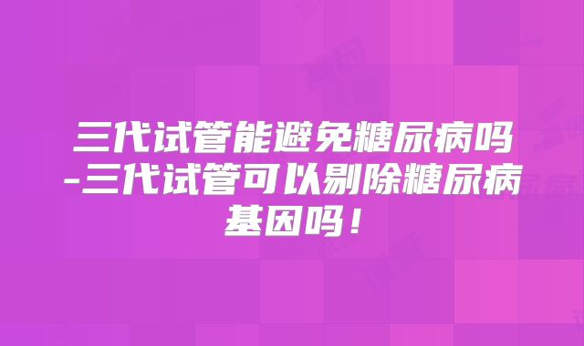三代试管能避免糖尿病吗-三代试管可以剔除糖尿病基因吗!