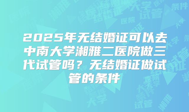 2025年无结婚证可以去中南大学湘雅二医院做三代试管吗?无结婚证做试管的条件